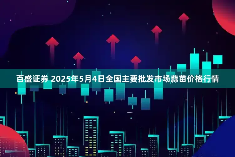 百盛证券 2025年5月4日全国主要批发市场蒜苗价格行情