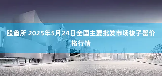 股鑫所 2025年5月24日全国主要批发市场梭子蟹价格行情