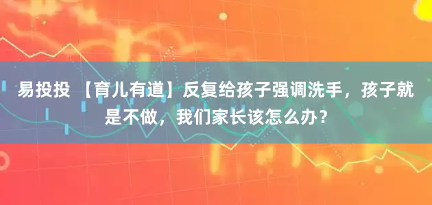 易投投 【育儿有道】反复给孩子强调洗手，孩子就是不做，我们家长该怎么办？