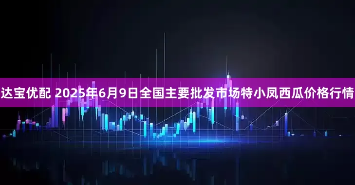 达宝优配 2025年6月9日全国主要批发市场特小凤西瓜价格行情