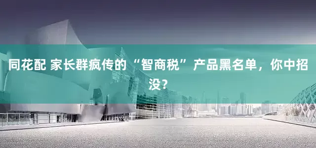 同花配 家长群疯传的 “智商税” 产品黑名单，你中招没？